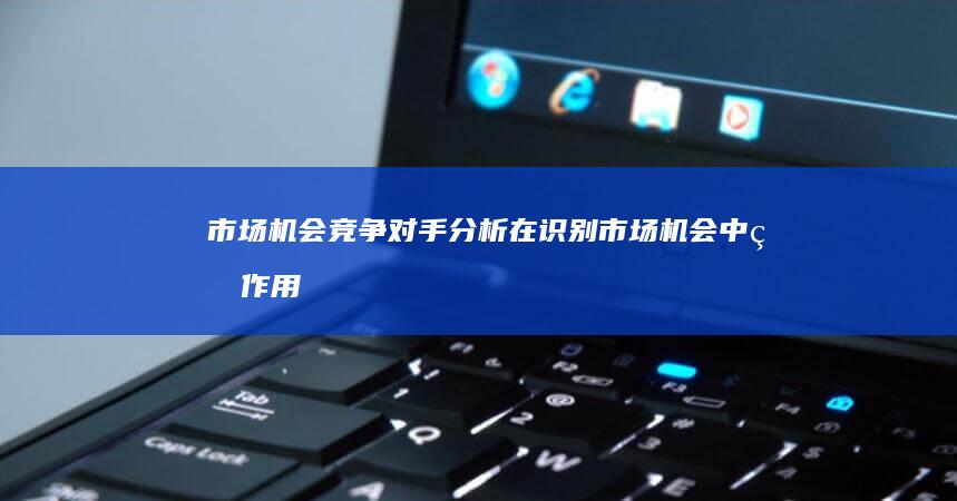 市场机会：竞争对手分析在识别市场机会中的作用 (市场机会是什么意思)